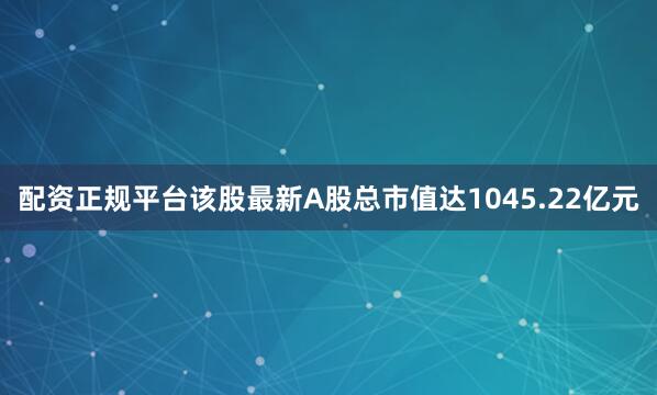 配资正规平台该股最新A股总市值达1045.22亿元