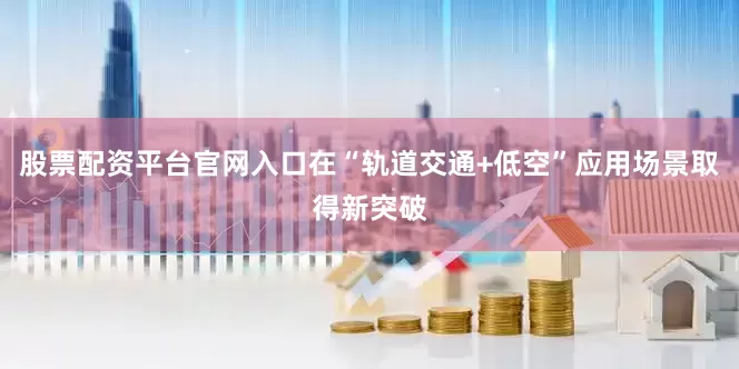股票配资平台官网入口在“轨道交通+低空”应用场景取得新突破